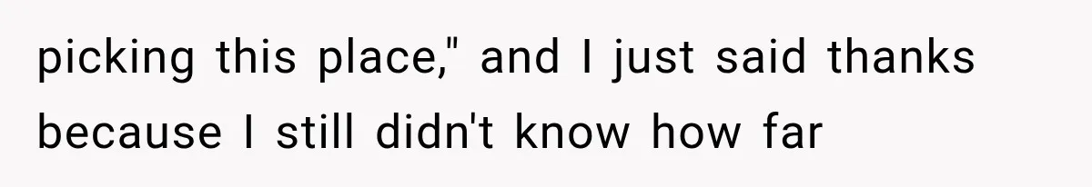 picking this place," and I just said thanks because I still didn't know how far