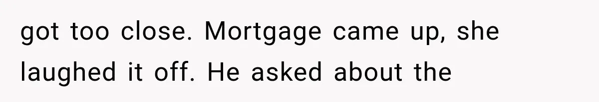got too close. Mortgage came up, she laughed it off. He asked about the