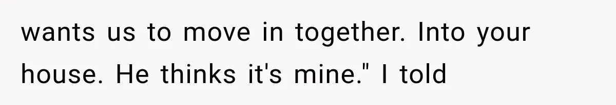wants us to move in together. Into your house. He thinks it's mine." I told