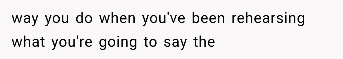 way you do when you've been rehearsing what you're going to say the