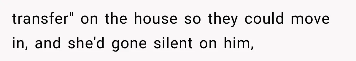 transfer" on the house so they could move in, and she'd gone silent on him,