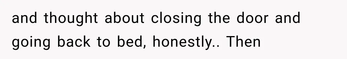 and thought about closing the door and going back to bed, honestly.. Then