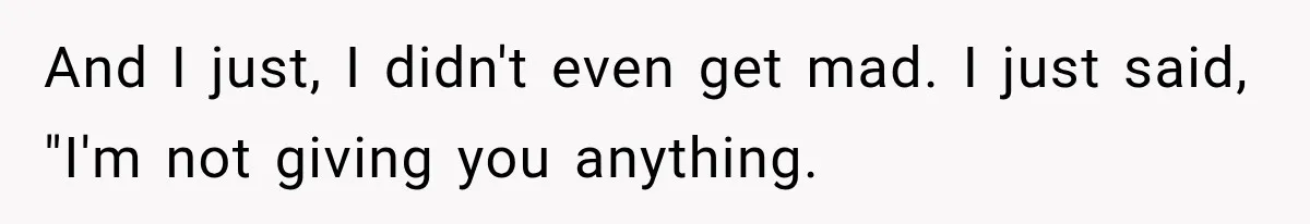 And I just, I didn't even get mad. I just said, "I'm not giving you anything.