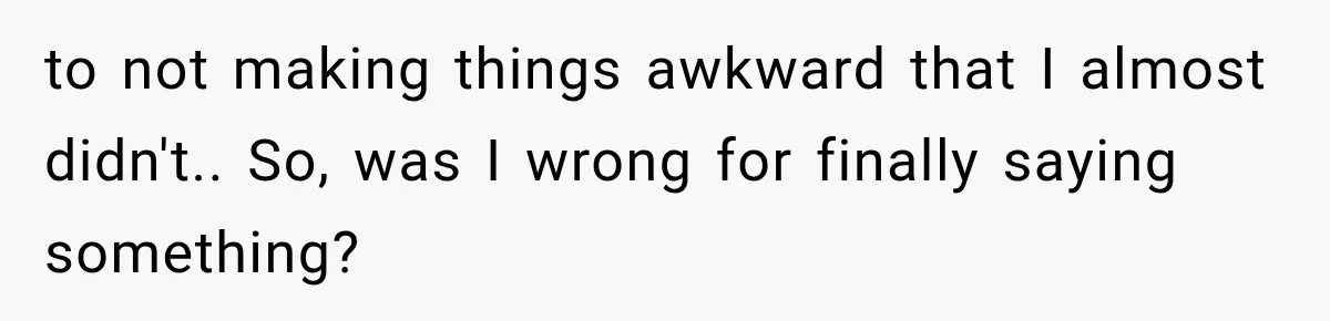 to not making things awkward that I almost didn't.. So, was I wrong for finally saying something?