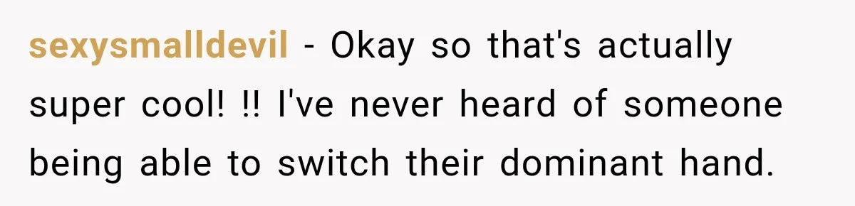 sexysmalldevil − Okay so that's actually super cool! !! I've never heard of someone being able to switch their dominant hand.