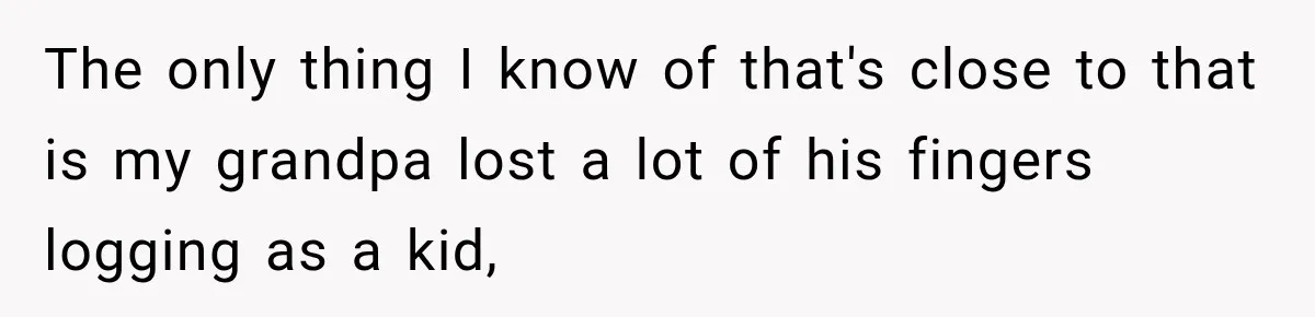The only thing I know of that's close to that is my grandpa lost a lot of his fingers logging as a kid,