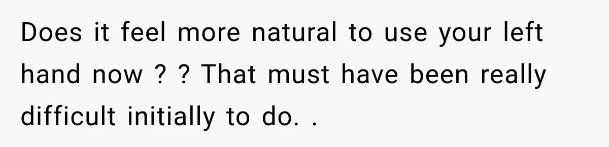 Does it feel more natural to use your left hand now ? ? That must have been really difficult initially to do. .