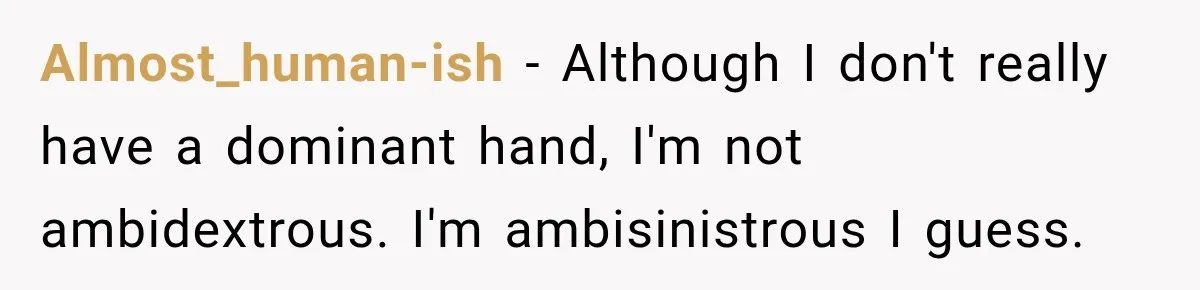 Almost_human-ish − Although I don't really have a dominant hand, I'm not ambidextrous. I'm ambisinistrous I guess.
