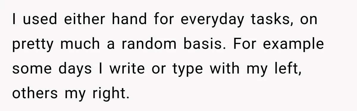 I used either hand for everyday tasks, on pretty much a random basis. For example some days I write or type with my left, others my right.