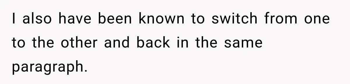 I also have been known to switch from one to the other and back in the same paragraph.