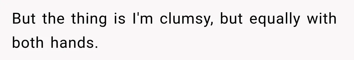 But the thing is I'm clumsy, but equally with both hands.