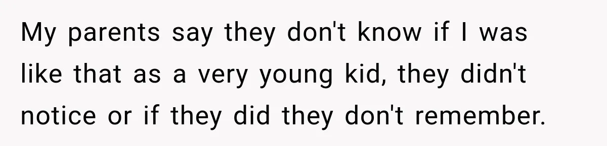 My parents say they don't know if I was like that as a very young kid, they didn't notice or if they did they don't remember.