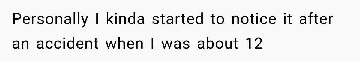 Personally I kinda started to notice it after an accident when I was about 12