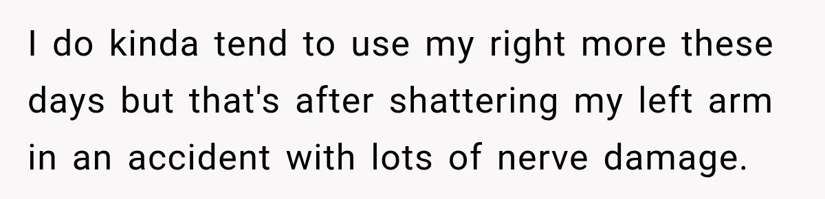 I do kinda tend to use my right more these days but that's after shattering my left arm in an accident with lots of nerve damage.
