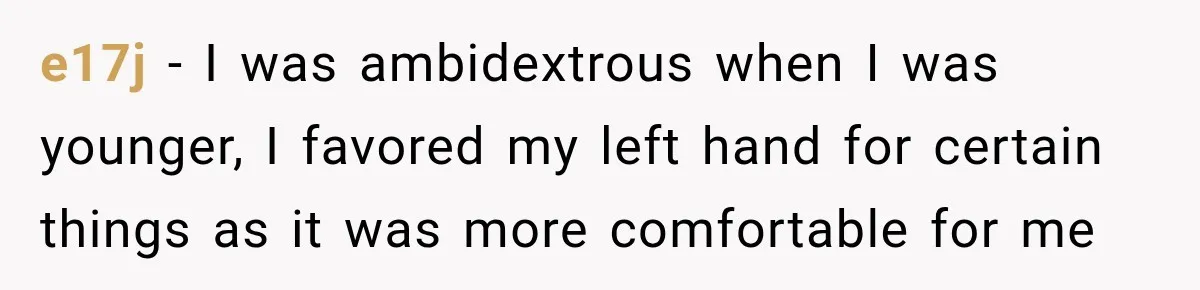 e17j − I was ambidextrous when I was younger, I favored my left hand for certain things as it was more comfortable for me