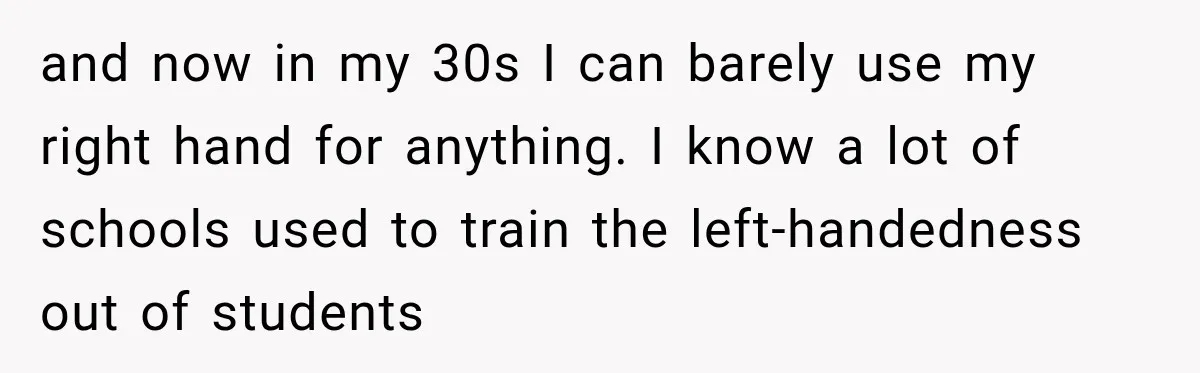 and now in my 30s I can barely use my right hand for anything. I know a lot of schools used to train the left-handedness out of students
