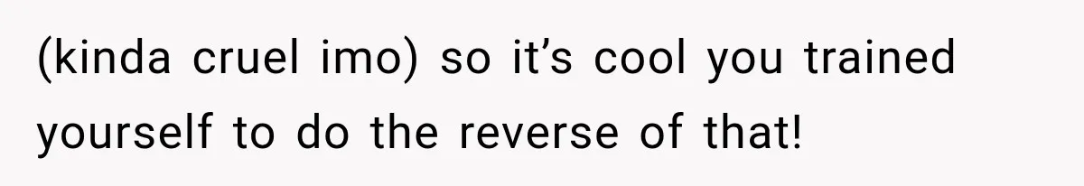 (kinda cruel imo) so it’s cool you trained yourself to do the reverse of that!