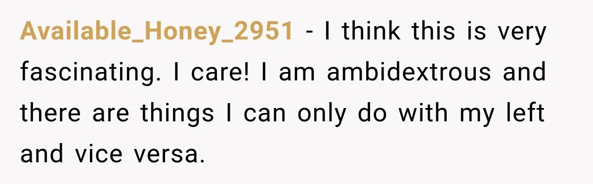 Available_Honey_2951 − I think this is very fascinating. I care! I am ambidextrous and there are things I can only do with my left and vice versa.