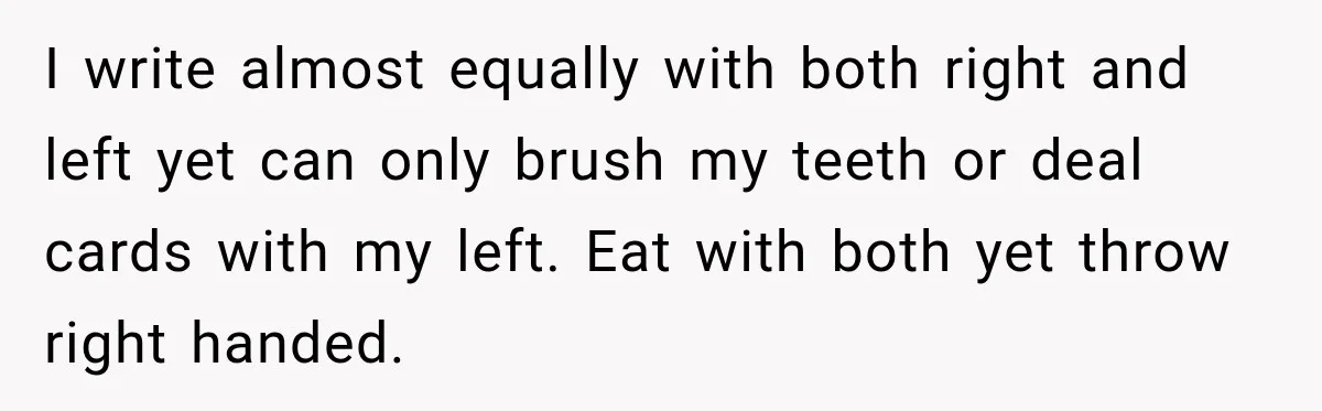 I write almost equally with both right and left yet can only brush my teeth or deal cards with my left. Eat with both yet throw right handed.