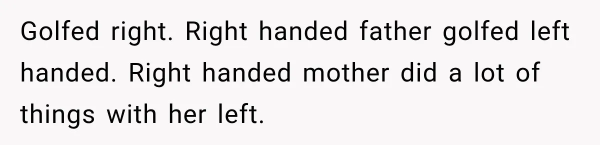 Golfed right. Right handed father golfed left handed. Right handed mother did a lot of things with her left.