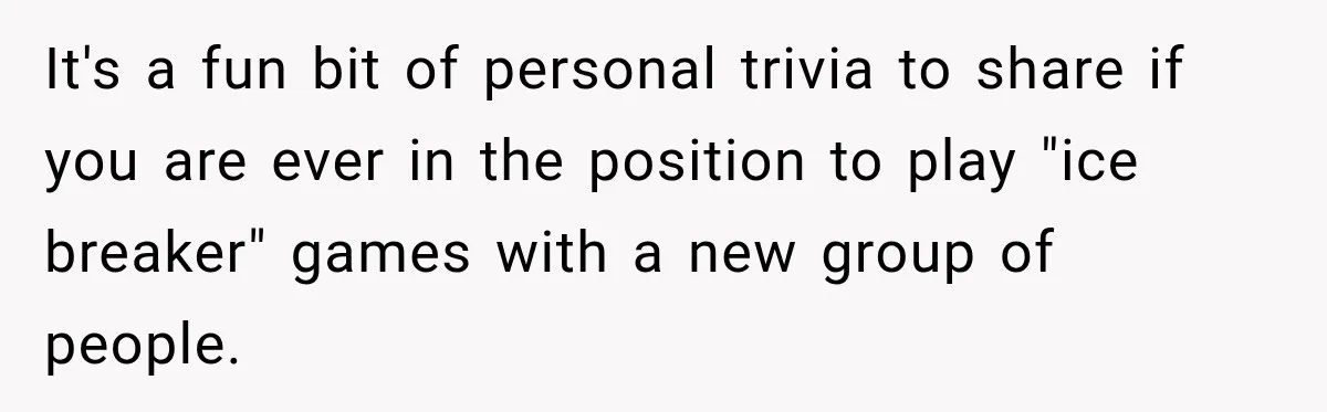 It's a fun bit of personal trivia to share if you are ever in the position to play "ice breaker" games with a new group of people.