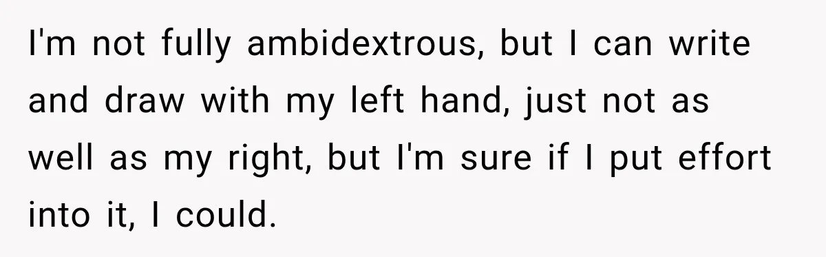 I'm not fully ambidextrous, but I can write and draw with my left hand, just not as well as my right, but I'm sure if I put effort into it,...
