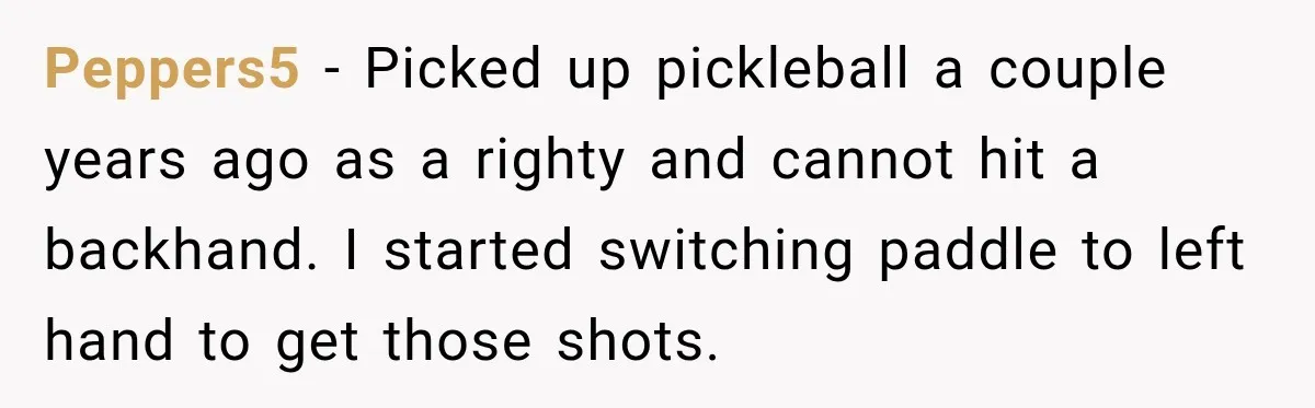 Peppers5 − Picked up pickleball a couple years ago as a righty and cannot hit a backhand. I started switching paddle to left hand to get those shots.