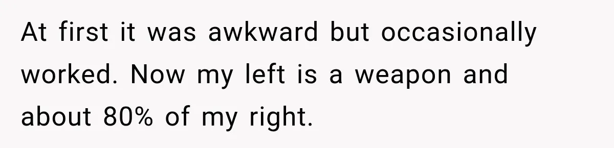 At first it was awkward but occasionally worked. Now my left is a weapon and about 80% of my right.