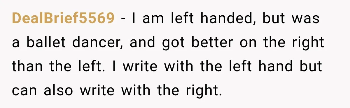 DealBrief5569 − I am left handed, but was a ballet dancer, and got better on the right than the left. I write with the left hand but can also write...