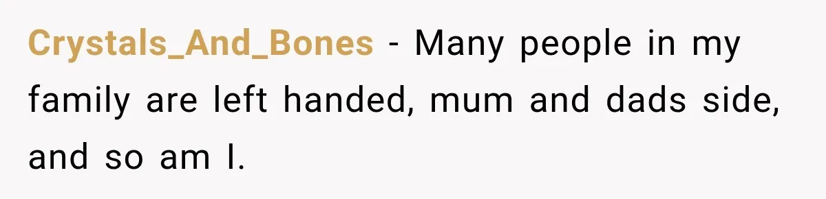 Crystals_And_Bones − Many people in my family are left handed, mum and dads side, and so am I.