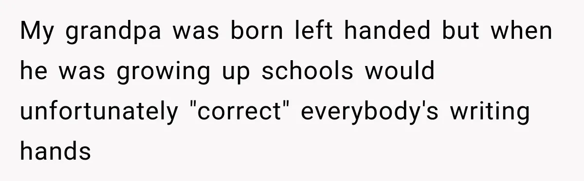 My grandpa was born left handed but when he was growing up schools would unfortunately "correct" everybody's writing hands