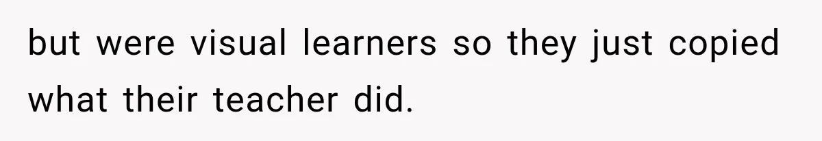 but were visual learners so they just copied what their teacher did.