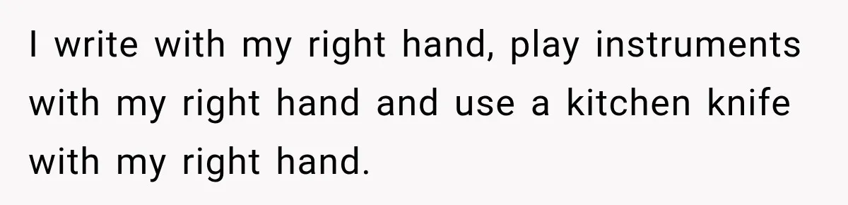 I write with my right hand, play instruments with my right hand and use a kitchen knife with my right hand.