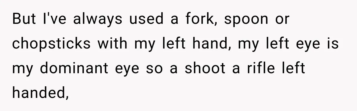 But I've always used a fork, spoon or chopsticks with my left hand, my left eye is my dominant eye so a shoot a rifle left handed,
