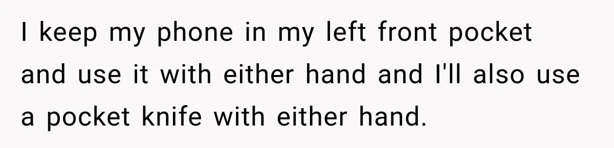 I keep my phone in my left front pocket and use it with either hand and I'll also use a pocket knife with either hand.