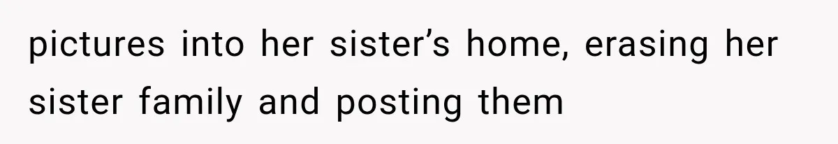 pictures into her sister’s home, erasing her sister family and posting them