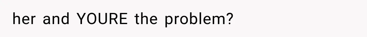 her and YOURE the problem?