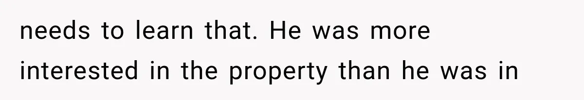 needs to learn that. He was more interested in the property than he was in