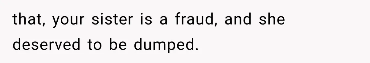 that, your sister is a fraud, and she deserved to be dumped.