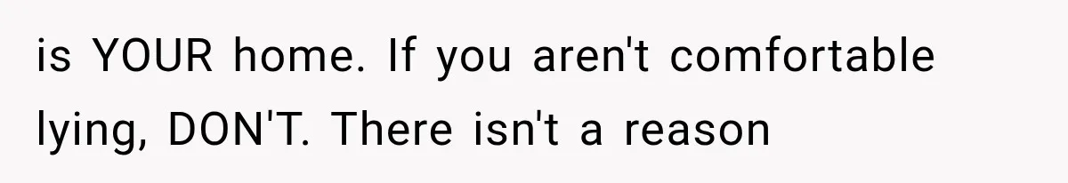 is YOUR home. If you aren't comfortable lying, DON'T. There isn't a reason
