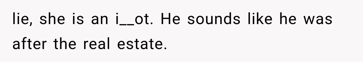 lie, she is an i__ot. He sounds like he was after the real estate.