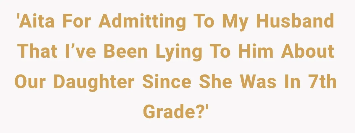 'AITA for admitting to my husband that I’ve been lying to him about our daughter since she was in 7th grade?'
