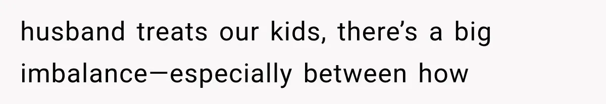 husband treats our kids, there’s a big imbalance—especially between how