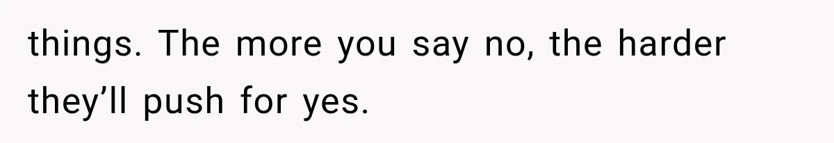things. The more you say no, the harder they’ll push for yes.