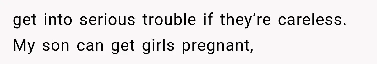 get into serious trouble if they’re careless. My son can get girls pregnant,
