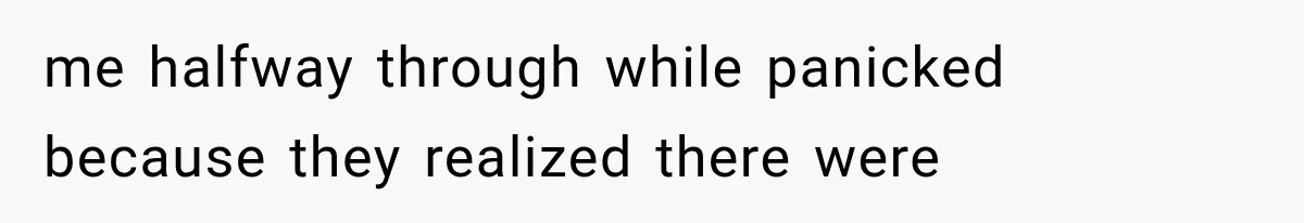 me halfway through while panicked because they realized there were