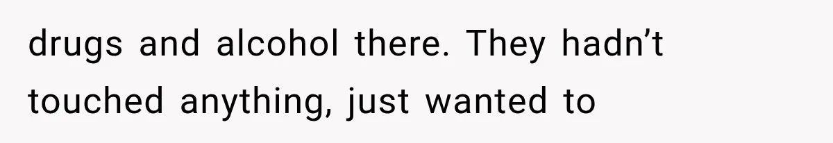 drugs and alcohol there. They hadn’t touched anything, just wanted to