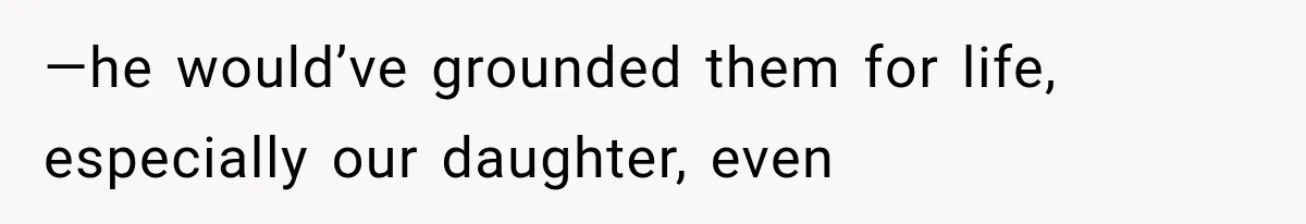 —he would’ve grounded them for life, especially our daughter, even