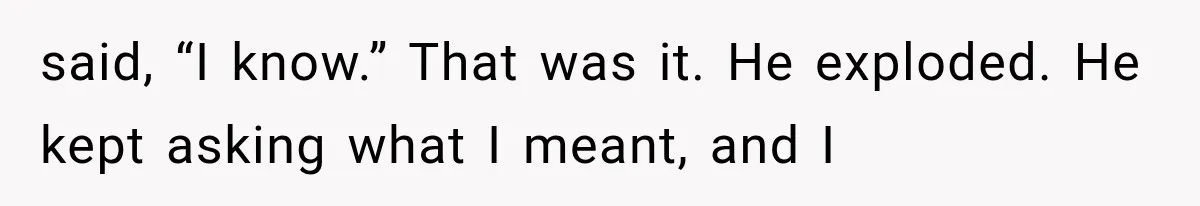 said, “I know.” That was it. He exploded. He kept asking what I meant, and I