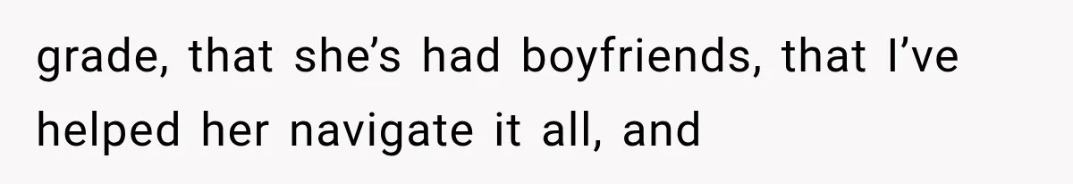 grade, that she’s had boyfriends, that I’ve helped her navigate it all, and
